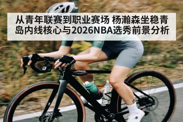从青年联赛到职业赛场 杨瀚森坐稳青岛内线核心与2026NBA选秀前景分析