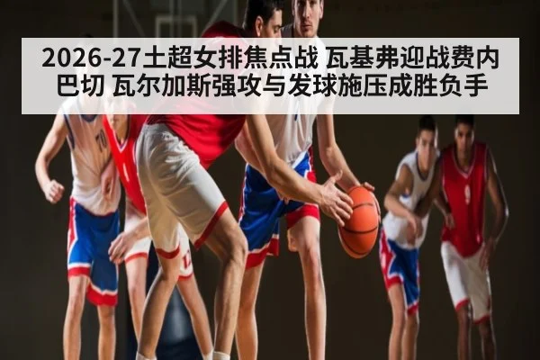 2026-27土超女排焦点战 瓦基弗迎战费内巴切 瓦尔加斯强攻与发球施压成胜负手